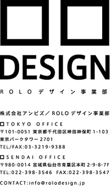 株式会社アンビズ／ROLOデザイン事業部 SENDAI OFFICE〒980-0011 宮城県仙台市青葉区本町2-9-8-7F TEL:022-398-3546 FAX:022-398-3547 TOKYO OFFICE〒101-0051 東京都千代田区神田神保町1-103東京パークタワー2701TEL/FAX:03-3219-9388 CONTACT:info@rolodesign.jp
